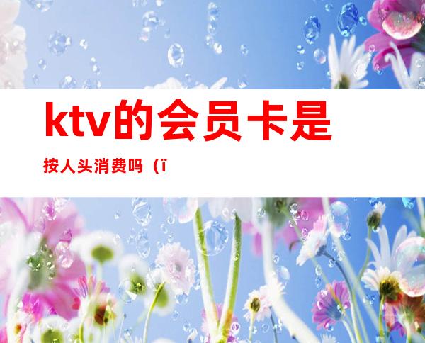 ktv的会员卡是按人头消费吗()