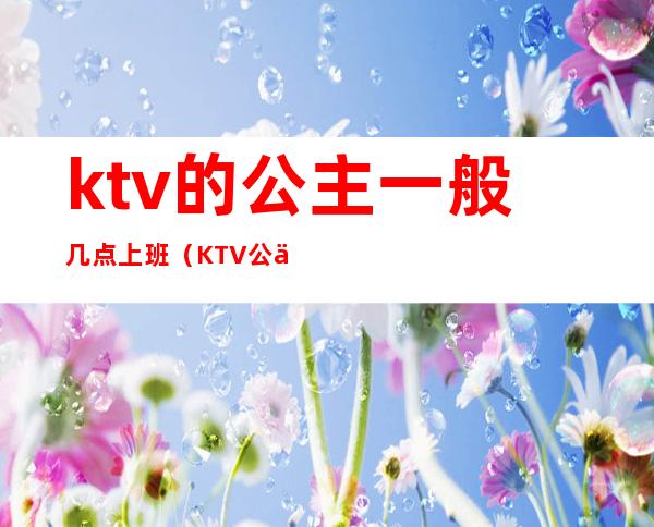 ktv的公主一般几点上班(KTV公主一般几点下班)