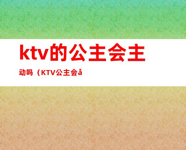 ktv的公主会主动吗(KTV公主会动情吗)