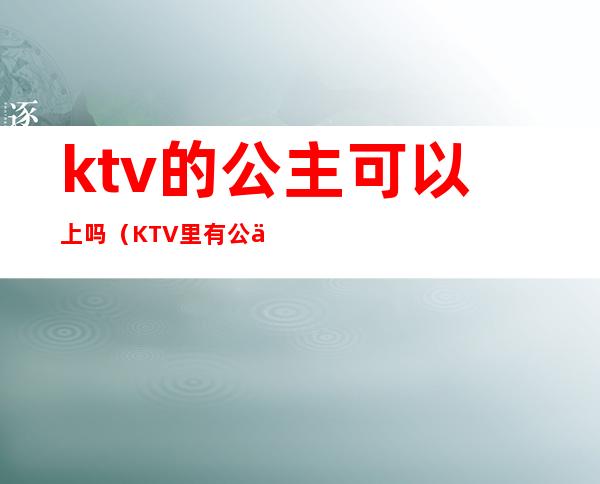 ktv的公主可以上吗(KTV里有公主吗)