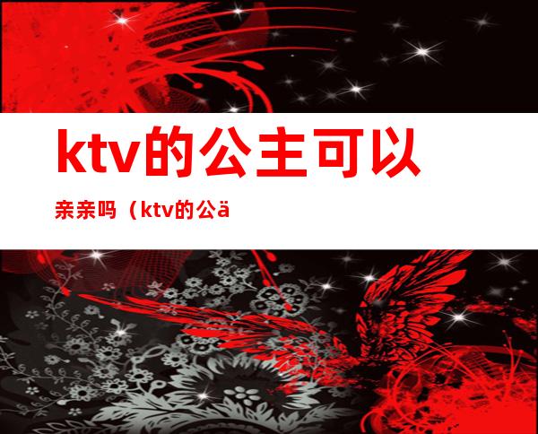 ktv的公主可以亲亲吗(ktv的公主能亲吗)