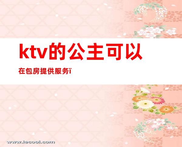 ktv的公主可以在包房提供服务(ktv包厢公主怎么服务)
