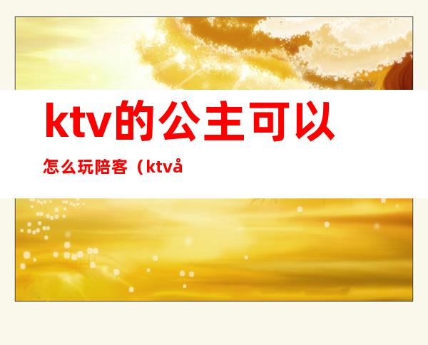 ktv的公主可以怎么玩陪客(ktv公主怎么服务)