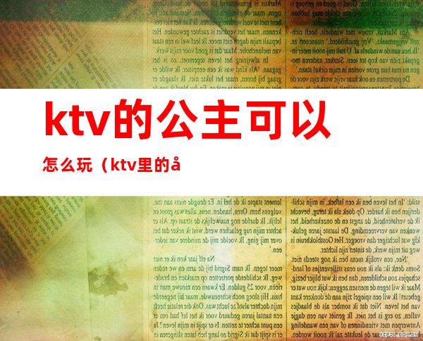 ktv的公主可以怎么玩(ktv里的公主怎么玩)