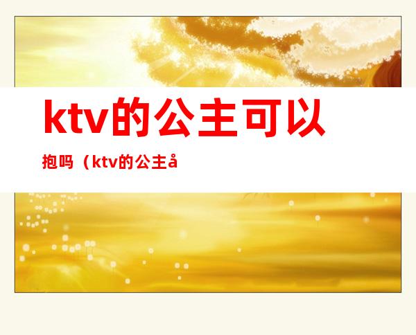 ktv的公主可以抱吗(ktv的公主可以抱吗女生)