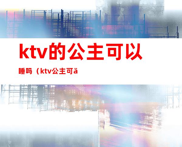 ktv的公主可以睡吗(ktv公主可以带出来睡觉不)