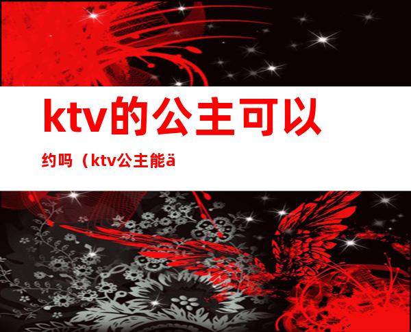 ktv的公主可以约吗(ktv公主能交往吗)
