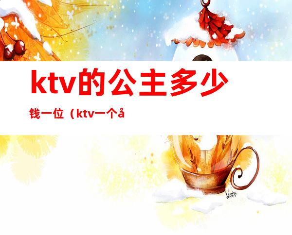 ktv的公主多少钱一位(ktv一个公主多少钱一位)
