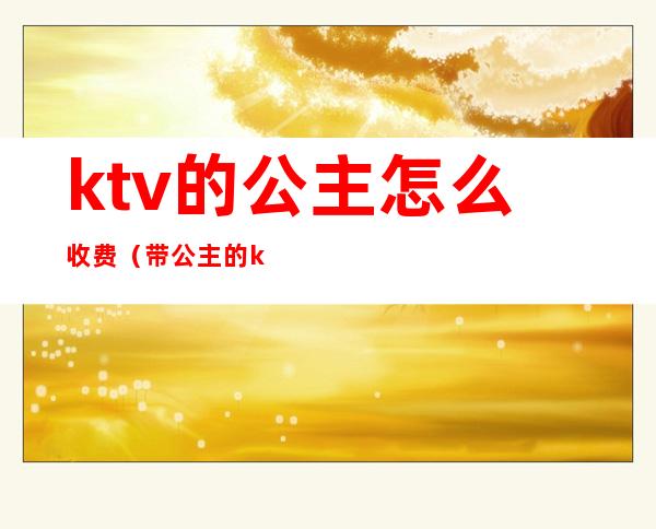ktv的公主怎么收费(带公主的ktv怎么收费的)