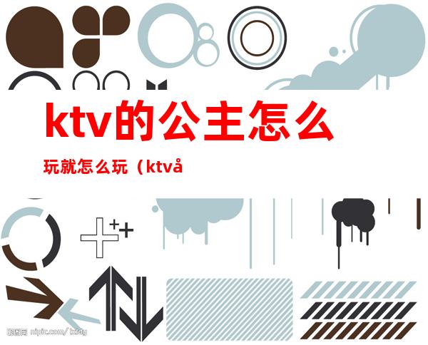 ktv的公主怎么玩就怎么玩(ktv公主能怎么玩)