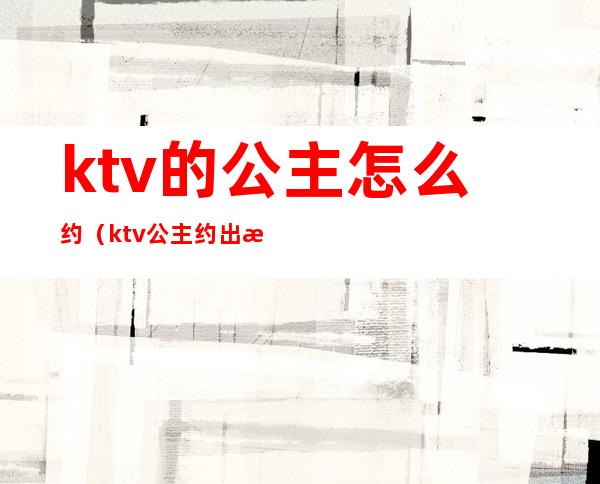 ktv的公主怎么约(ktv公主约出来吃饭)