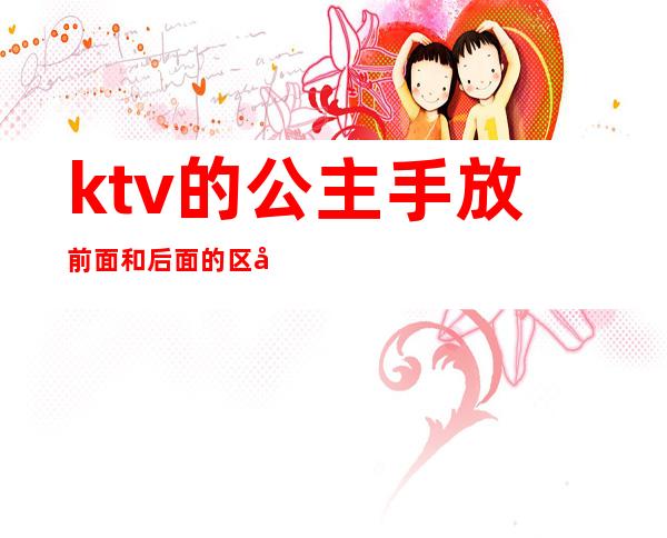 ktv的公主手放前面和后面的区别（ktv什么样的公主比较放得开）