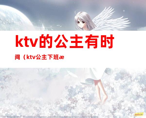 ktv的公主有时间(ktv公主下班时间)
