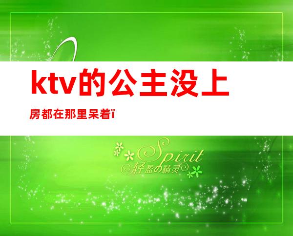 ktv的公主没上房都在那里呆着（为什么ktv的公主不愿意直接出来呢）