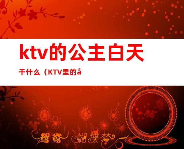 ktv的公主白天干什么(KTV里的公主是干什么的)