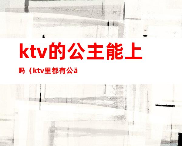 ktv的公主能上吗(ktv里都有公主吗)