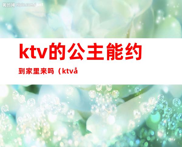 ktv的公主能约到家里来吗(ktv公主如何约出去)