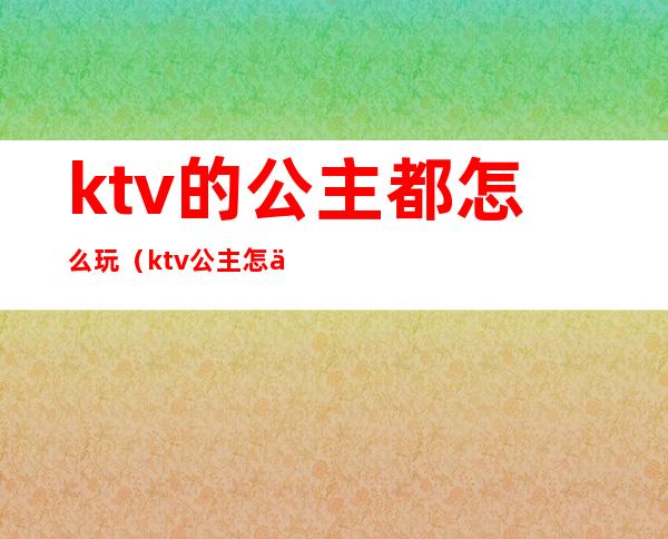 ktv的公主都怎么玩(ktv公主怎么玩的开心)