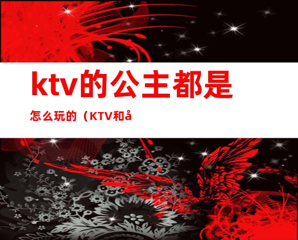 ktv的公主都是怎么玩的(KTV和公主怎么玩)