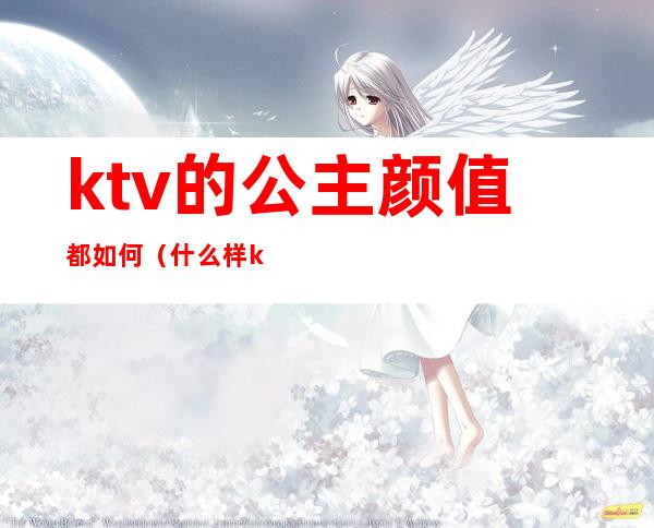 ktv的公主颜值都如何(什么样ktv有公主)