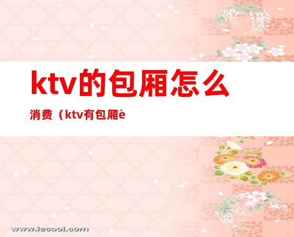 ktv的包厢怎么消费(ktv有包厢费吗)
