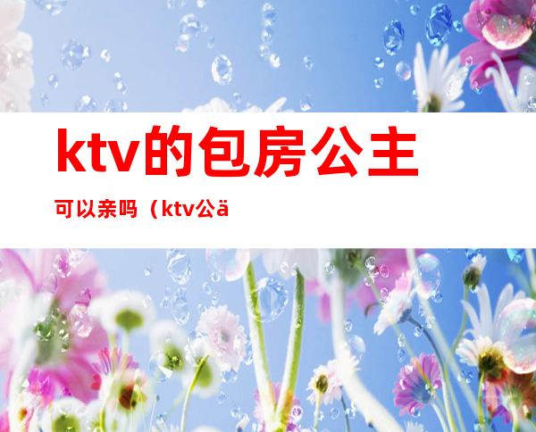 ktv的包房公主可以亲吗(ktv公主能要吗)