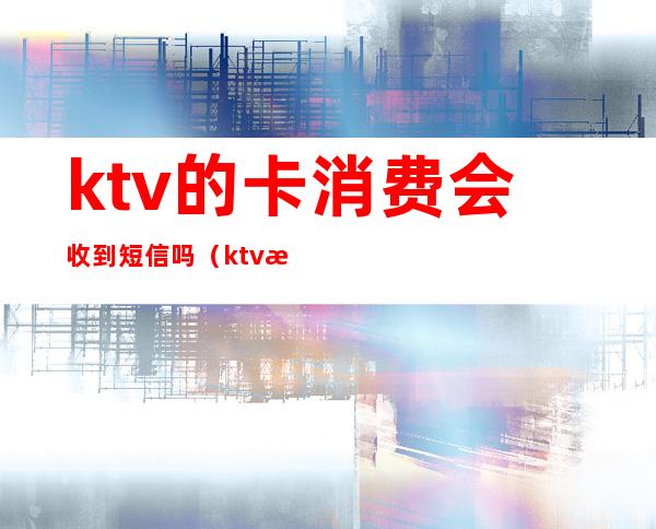 ktv的卡消费会收到短信吗(ktv房费卡有什么用)