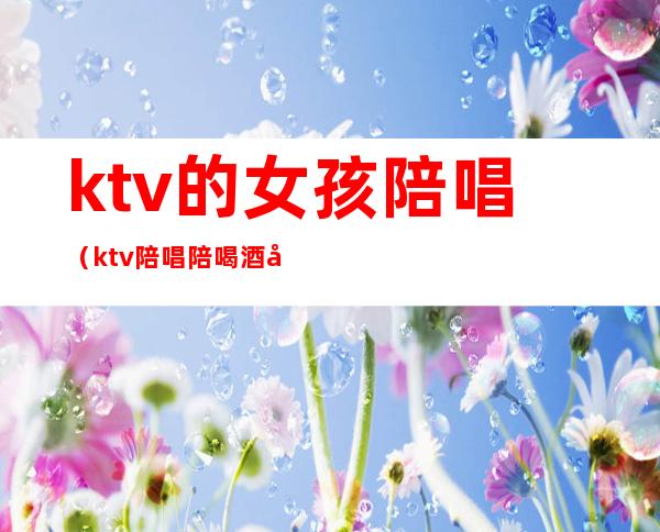 ktv的女孩陪唱(ktv陪唱陪喝酒女孩叫什么)