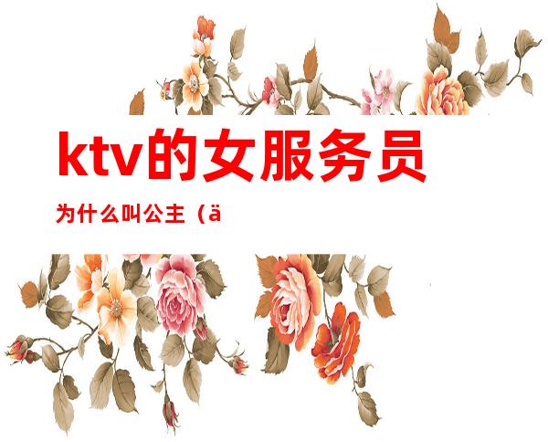 ktv的女服务员为什么叫公主(一般ktv公主有什么服务)