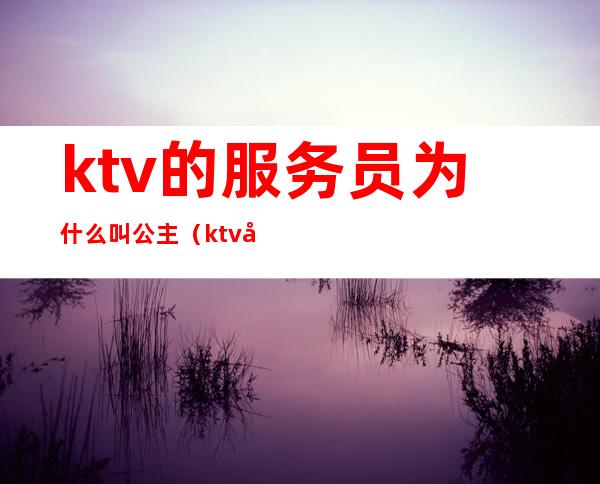 ktv的服务员为什么叫公主(ktv公主和服务员的区别)