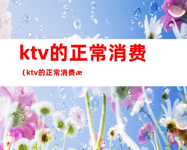 ktv的正常消费(ktv的正常消费是什么意思)