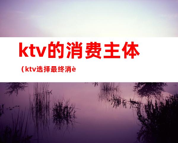 ktv的消费主体(ktv选择最终消费者的原因)