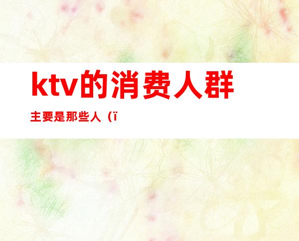 ktv的消费人群主要是那些人()