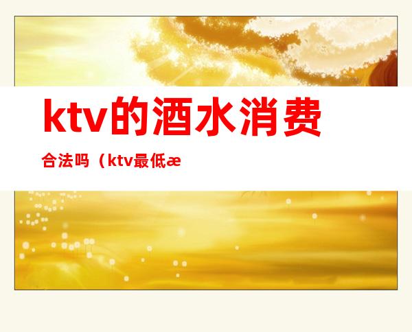 ktv的酒水消费合法吗(ktv最低消费包含酒水吗)