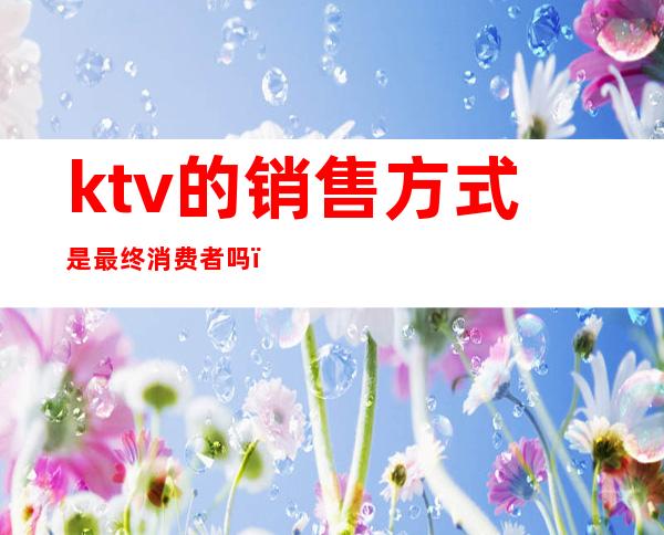 ktv的销售方式是最终消费者吗(ktv有营销吗)