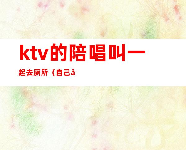 ktv的陪唱叫一起去厕所(自己去ktv叫陪唱)