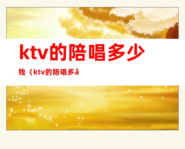ktv的陪唱多少钱（ktv的陪唱多少钱是怎么计算的）