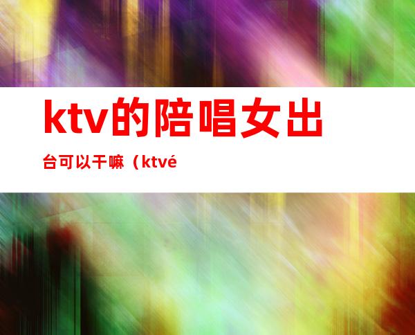 ktv的陪唱女出台可以干嘛(ktv陪唱的女人能要吗)