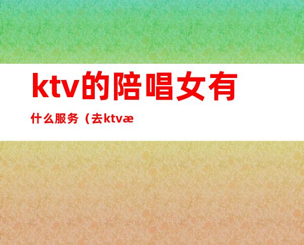 ktv的陪唱女有什么服务（去ktv怎么叫陪唱女）