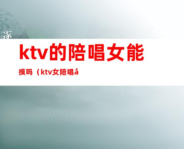 ktv的陪唱女能摸吗(ktv女陪唱可以做什么)
