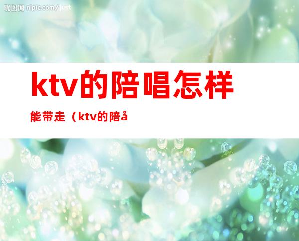 ktv的陪唱怎样能带走(ktv的陪唱怎样能带走人气)