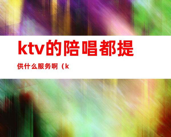 ktv的陪唱都提供什么服务啊?（ktv有陪唱吗）