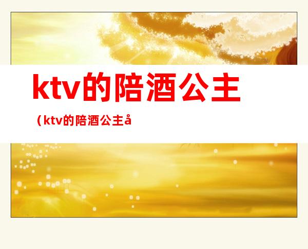 ktv的陪酒公主(ktv的陪酒公主台费多少)