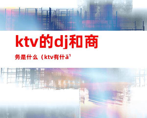 ktv的dj和商务是什么(ktv有什么dj)