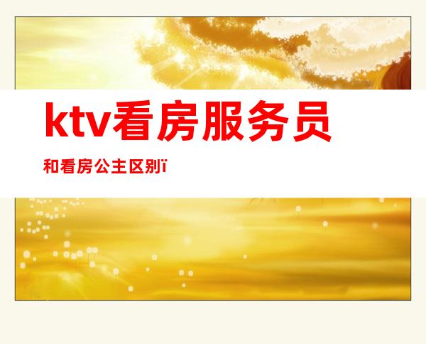 ktv看房服务员和看房公主区别(夜总会看房公主是怎样的)