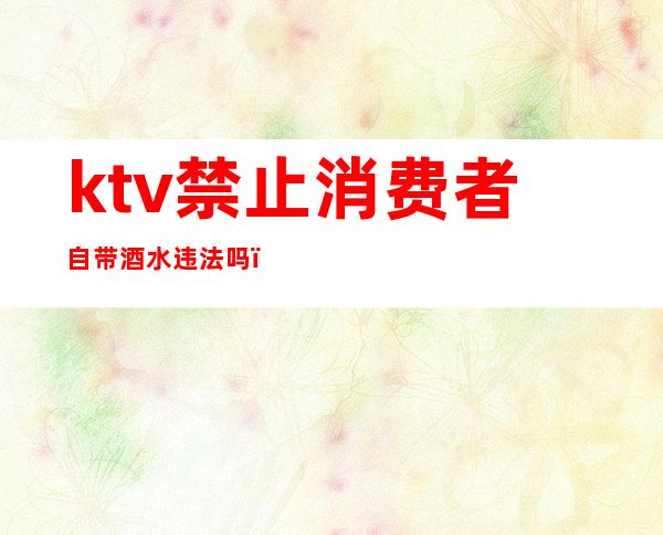 ktv禁止消费者自带酒水违法吗(ktv不准自带酒水违法吗)