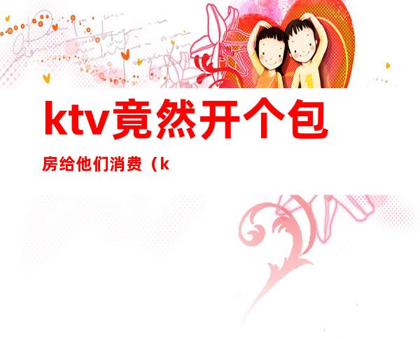 ktv竟然开个包房给他们消费(ktv有包房吗)