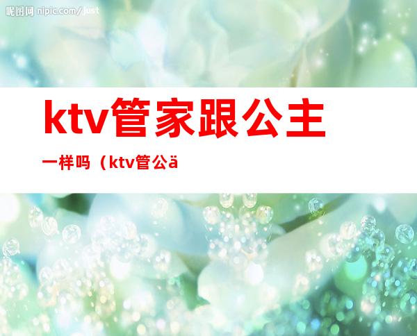 ktv管家跟公主一样吗(ktv管公主的叫什么)