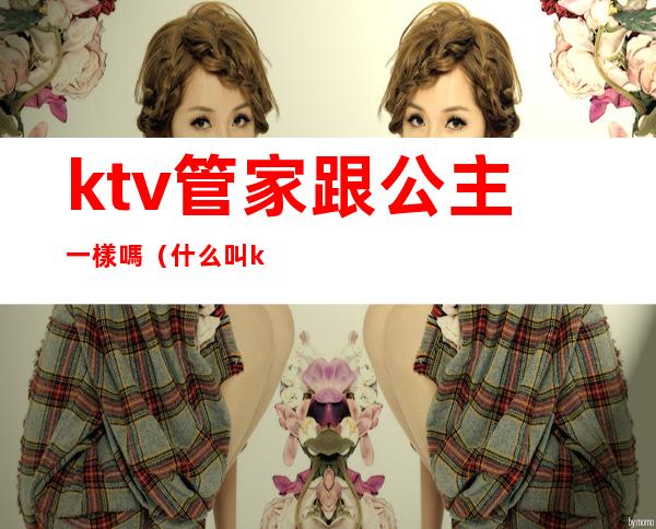 ktv管家跟公主一樣嗎(什么叫ktv公主)