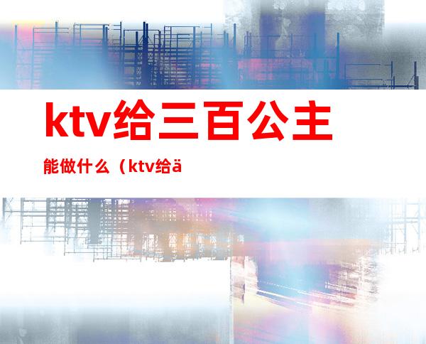 ktv给三百公主能做什么(ktv给三百公主能做什么菜)